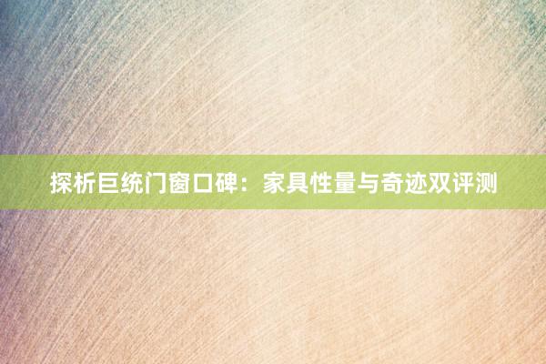 探析巨统门窗口碑：家具性量与奇迹双评测