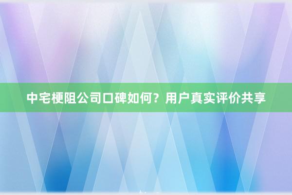 中宅梗阻公司口碑如何？用户真实评价共享