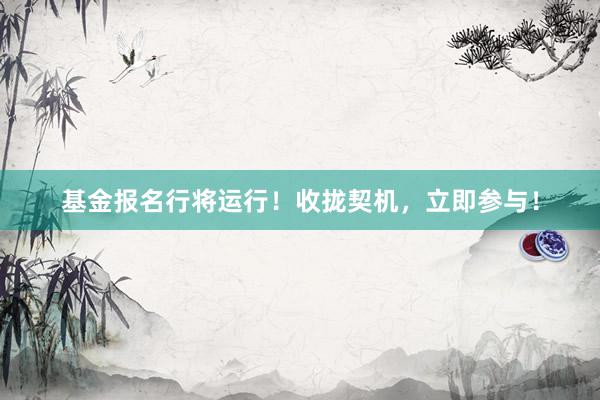 基金报名行将运行！收拢契机，立即参与！