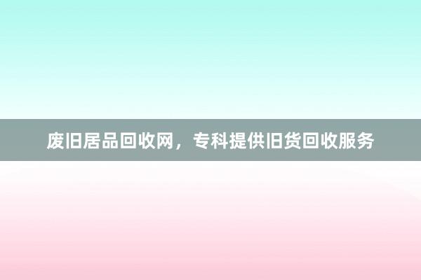 废旧居品回收网，专科提供旧货回收服务