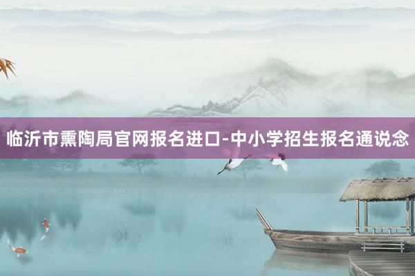 临沂市熏陶局官网报名进口-中小学招生报名通说念